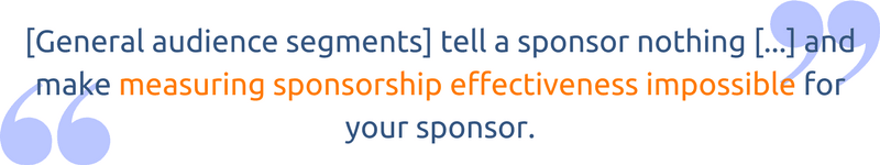 [General audience segments] tell a sponsor nothing about whether or not you have their customer base and makes measuring sponsorship effectiveness impossible for your sponsor